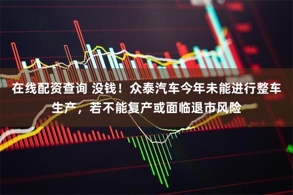 在线配资查询 没钱！众泰汽车今年未能进行整车生产，若不能复产或面临退市风险