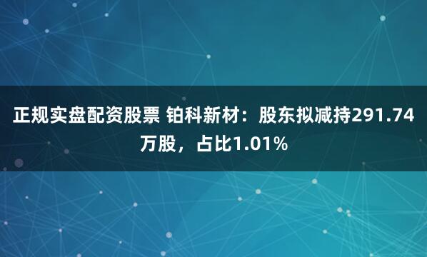 正规实盘配资股票 铂科新材：股东拟减持291.74万股，占比1.01%