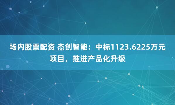 场内股票配资 杰创智能：中标1123.6225万元项目，推进产品化升级