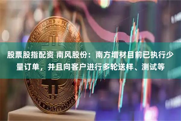 股票股指配资 南风股份：南方增材目前已执行少量订单，并且向客户进行多轮送样、测试等