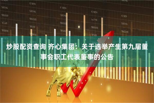 炒股配资查询 齐心集团：关于选举产生第九届董事会职工代表董事的公告