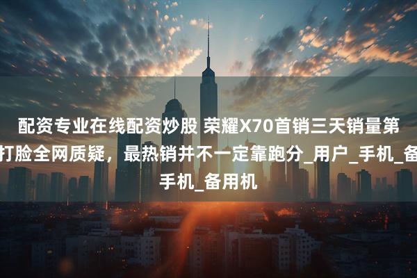 配资专业在线配资炒股 荣耀X70首销三天销量第一，打脸全网质疑，最热销并不一定靠跑分_用户_手机_备用机