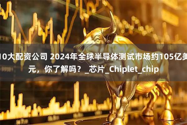 10大配资公司 2024年全球半导体测试市场约105亿美元，你了解吗？_芯片_Chiplet_chip