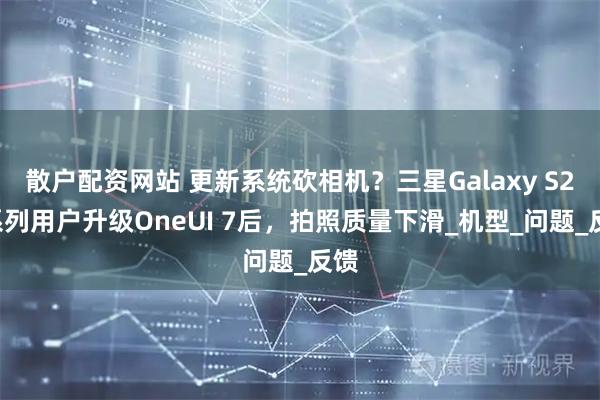 散户配资网站 更新系统砍相机？三星Galaxy S23系列用户升级OneUI 7后，拍照质量下滑_机型_问题_反馈
