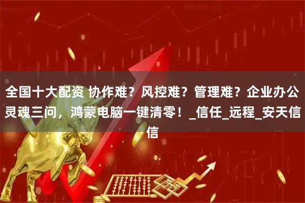 全国十大配资 协作难？风控难？管理难？企业办公灵魂三问，鸿蒙电脑一键清零！_信任_远程_安天信