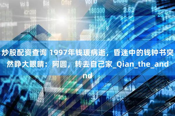 炒股配资查询 1997年钱瑗病逝，昏迷中的钱钟书突然睁大眼睛：阿圆，转去自己家_Qian_the_and