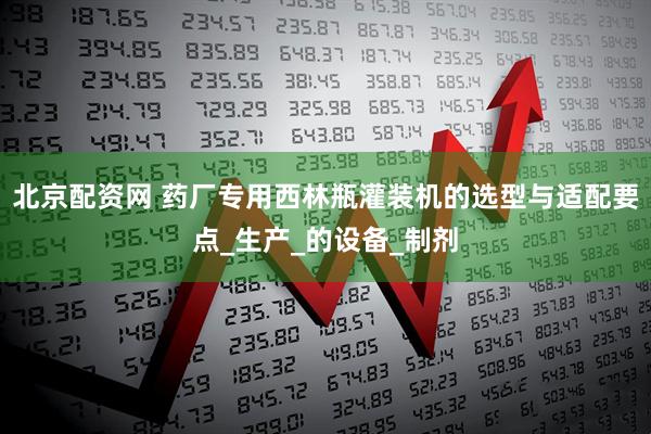北京配资网 药厂专用西林瓶灌装机的选型与适配要点_生产_的设备_制剂