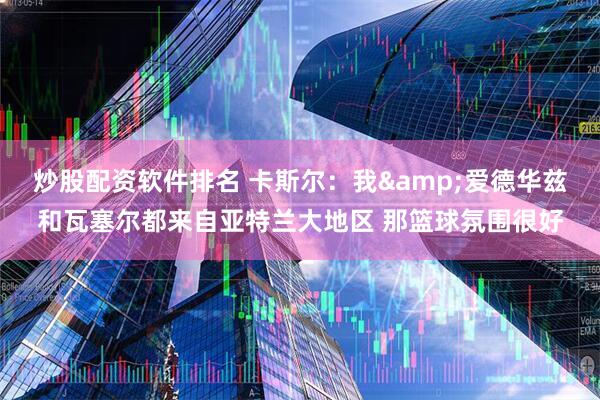 炒股配资软件排名 卡斯尔：我&爱德华兹和瓦塞尔都来自亚特兰大地区 那篮球氛围很好